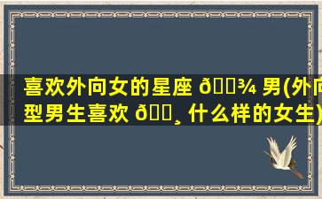 喜欢外向女的星座 🌾 男(外向型男生喜欢 🕸 什么样的女生)